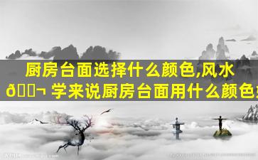 厨房台面选择什么颜色,风水 🐬 学来说厨房台面用什么颜色好